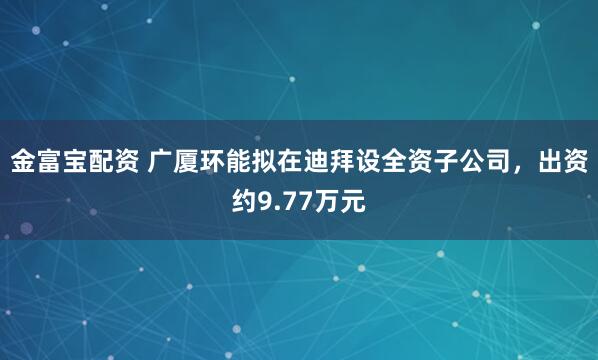 金富宝配资 广厦环能拟在迪拜设全资子公司，出资约9.77万元