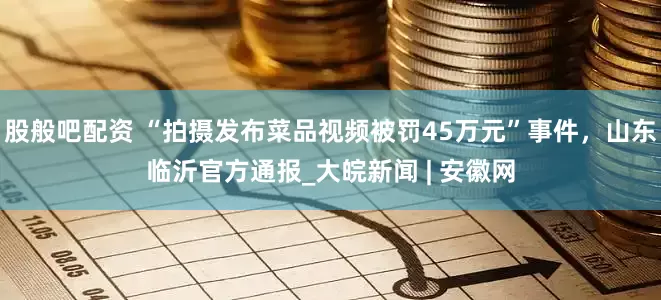 股般吧配资 “拍摄发布菜品视频被罚45万元”事件，山东临沂官方通报_大皖新闻 | 安徽网