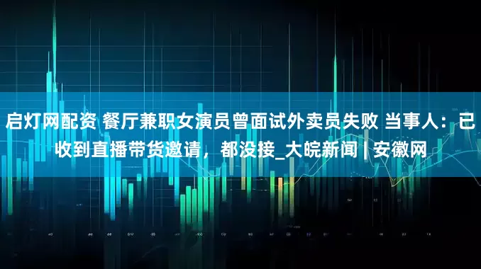 启灯网配资 餐厅兼职女演员曾面试外卖员失败 当事人：已收到直播带货邀请，都没接_大皖新闻 | 安徽网