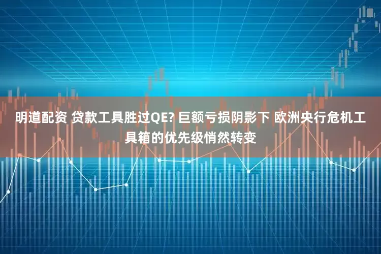 明道配资 贷款工具胜过QE? 巨额亏损阴影下 欧洲央行危机工具箱的优先级悄然转变
