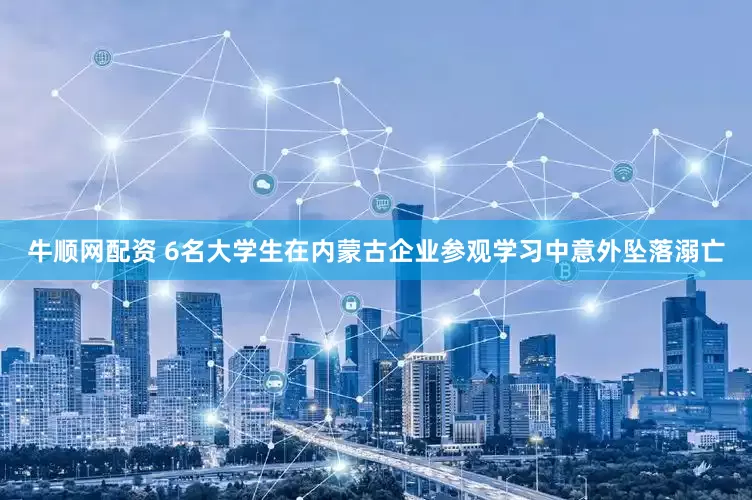牛顺网配资 6名大学生在内蒙古企业参观学习中意外坠落溺亡