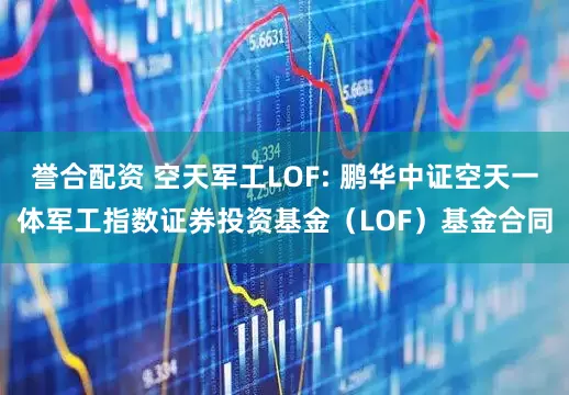 誉合配资 空天军工LOF: 鹏华中证空天一体军工指数证券投资基金（LOF）基金合同