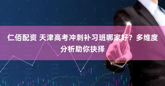 仁佰配资 天津高考冲刺补习班哪家好？多维度分析助你抉择