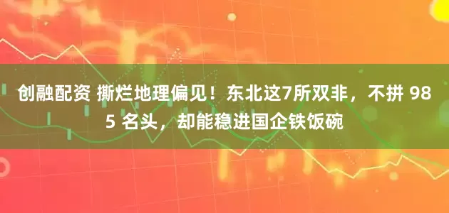 创融配资 撕烂地理偏见！东北这7所双非，不拼 985 名头，却能稳进国企铁饭碗