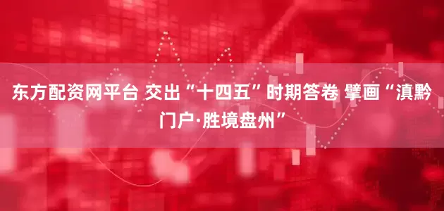 东方配资网平台 交出“十四五”时期答卷 擘画“滇黔门户·胜境盘州”