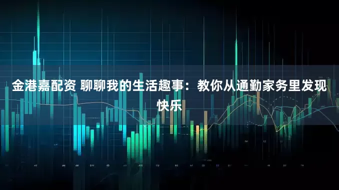 金港嘉配资 聊聊我的生活趣事：教你从通勤家务里发现快乐