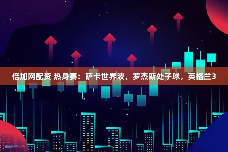 倍加网配资 热身赛：萨卡世界波，罗杰斯处子球，英格兰3