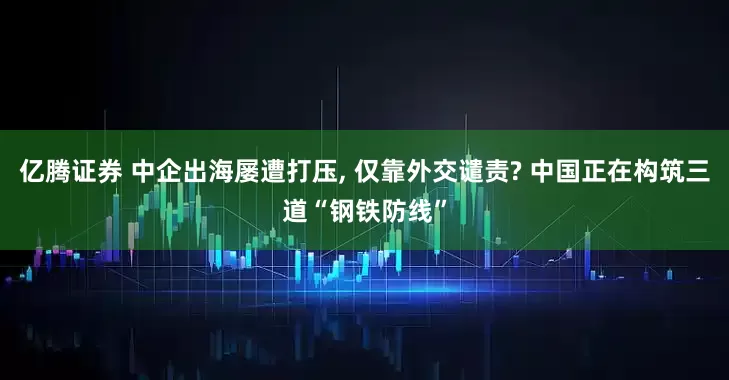 亿腾证券 中企出海屡遭打压, 仅靠外交谴责? 中国正在构筑三道“钢铁防线”